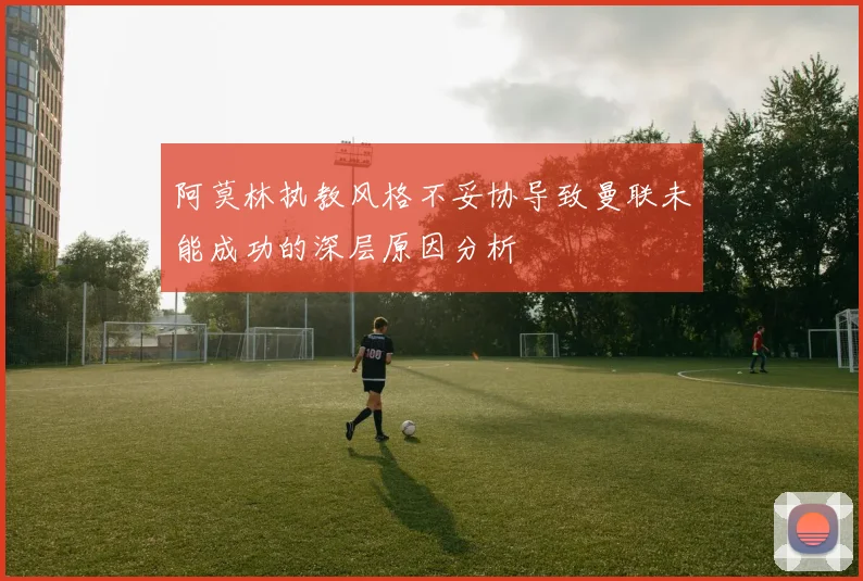 阿莫林执教风格不妥协导致曼联未能成功的深层原因分析