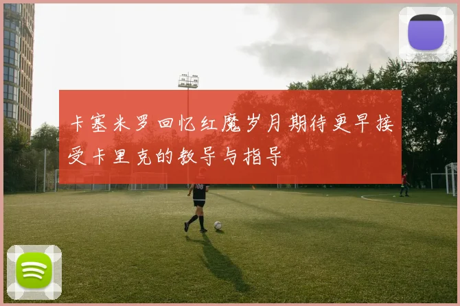 卡塞米罗回忆红魔岁月期待更早接受卡里克的教导与指导