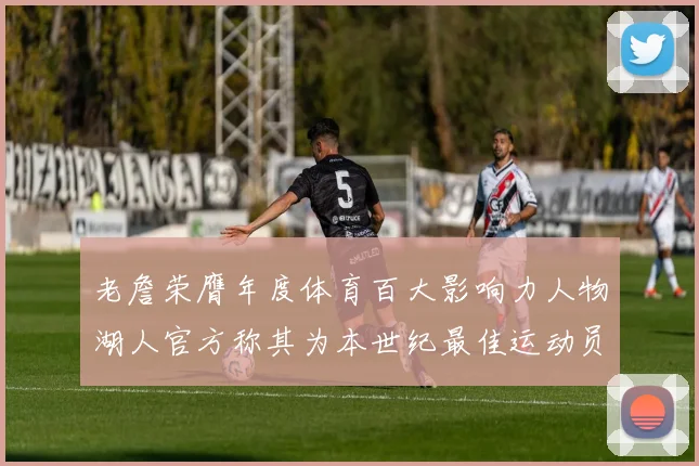 老詹荣膺年度体育百大影响力人物湖人官方称其为本世纪最佳运动员