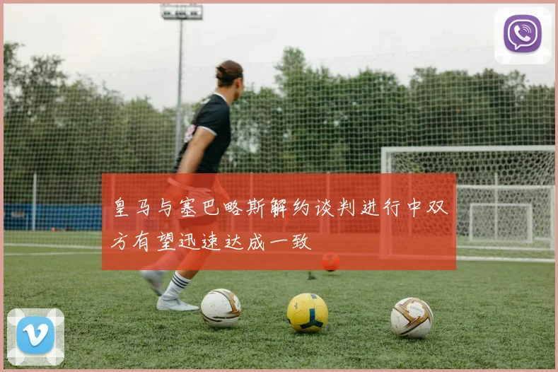 皇马与塞巴略斯解约谈判进行中双方有望迅速达成一致
