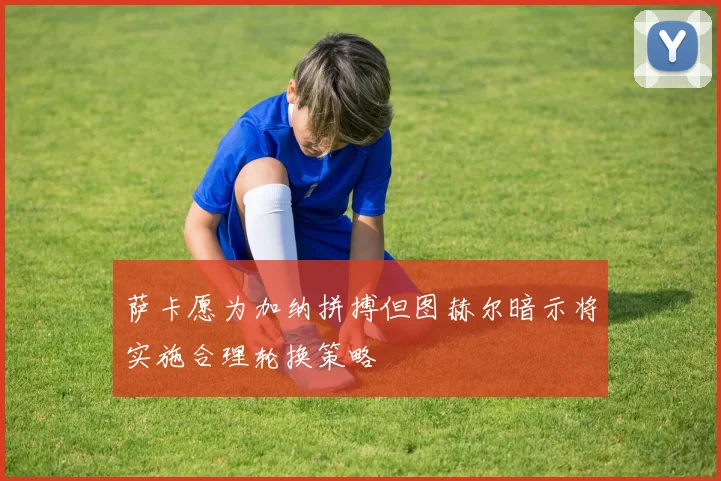 萨卡愿为加纳拼搏但图赫尔暗示将实施合理轮换策略