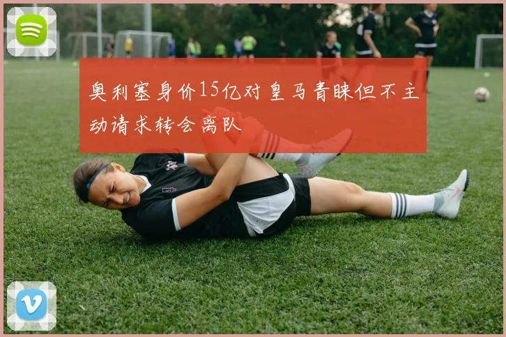 奥利塞身价15亿对皇马青睐但不主动请求转会离队