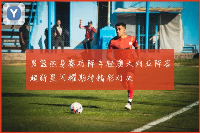 男篮热身赛对阵年轻澳大利亚阵容超新星闪耀期待精彩对决