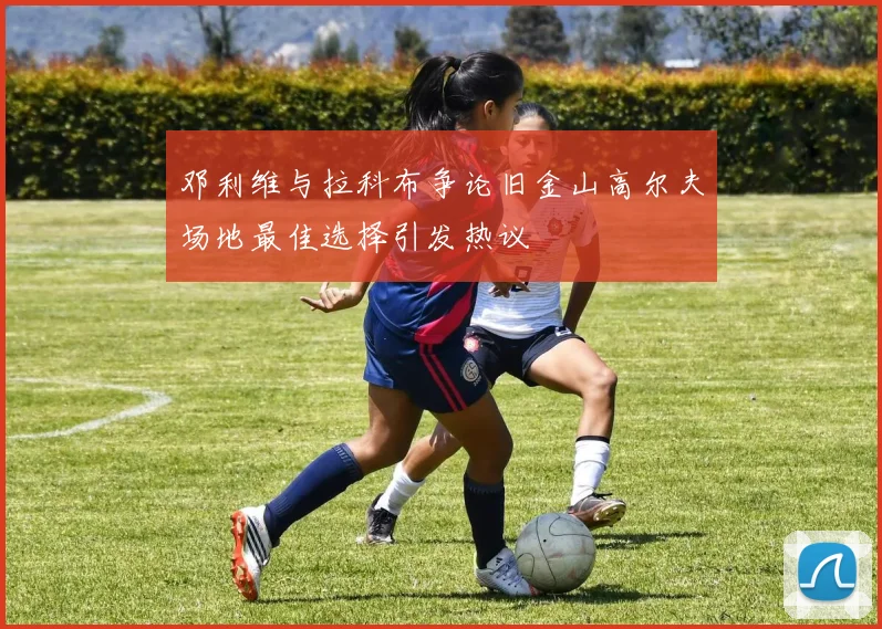 邓利维与拉科布争论旧金山高尔夫场地最佳选择引发热议