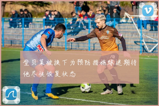 登贝莱被换下为预防措施球迷期待他尽快恢复状态