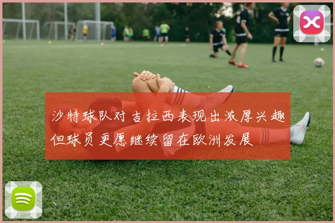 沙特球队对吉拉西表现出浓厚兴趣但球员更愿继续留在欧洲发展