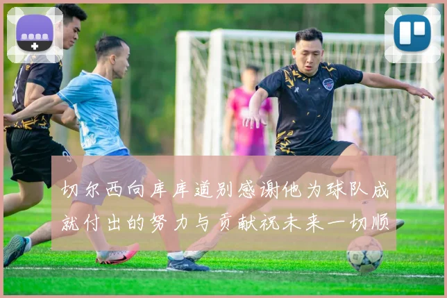 切尔西向库库道别感谢他为球队成就付出的努力与贡献祝未来一切顺利