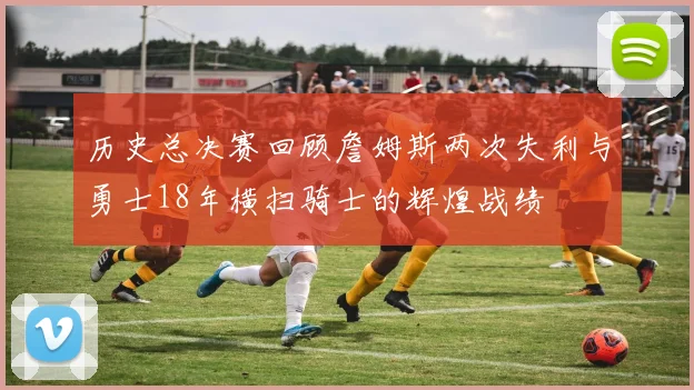 历史总决赛回顾詹姆斯两次失利与勇士18年横扫骑士的辉煌战绩