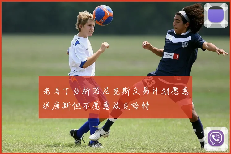 老马丁分析若尼克斯交易计划愿意送唐斯但不愿意放走哈特