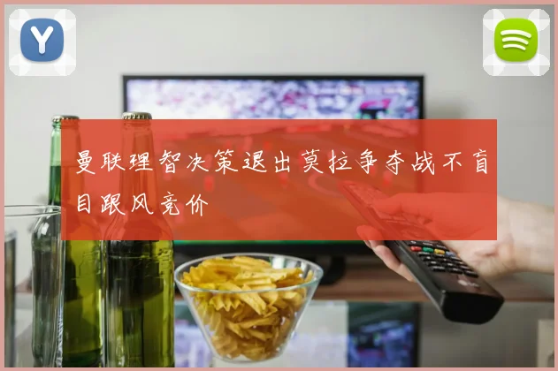 曼联理智决策退出莫拉争夺战不盲目跟风竞价