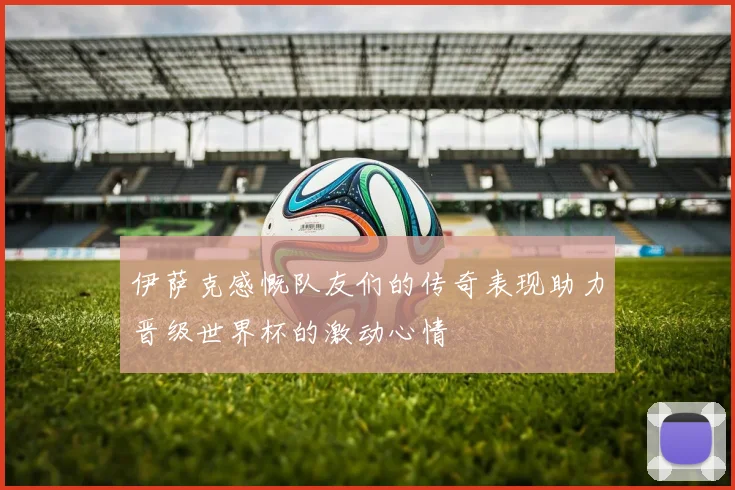 伊萨克感慨队友们的传奇表现助力晋级世界杯的激动心情