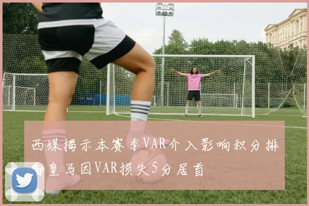 西媒揭示本赛季VAR介入影响积分排行皇马因VAR损失5分居首