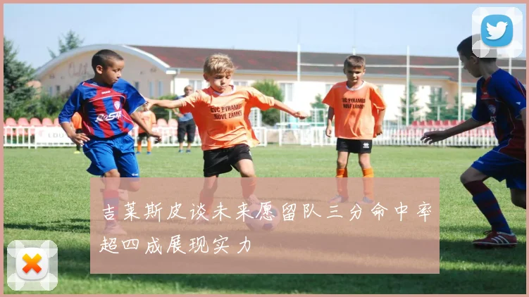 吉莱斯皮谈未来愿留队三分命中率超四成展现实力