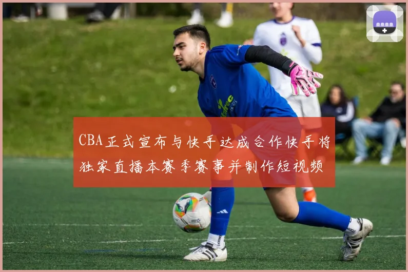 CBA正式宣布与快手达成合作快手将独家直播本赛季赛事并制作短视频内容
