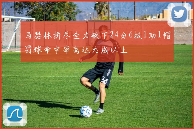 马瑟林拼尽全力砍下24分6板1助1帽罚球命中率高达九成以上