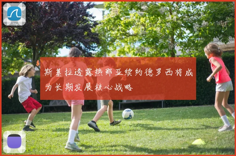 斯基拉透露热那亚续约德罗西将成为长期发展核心战略
