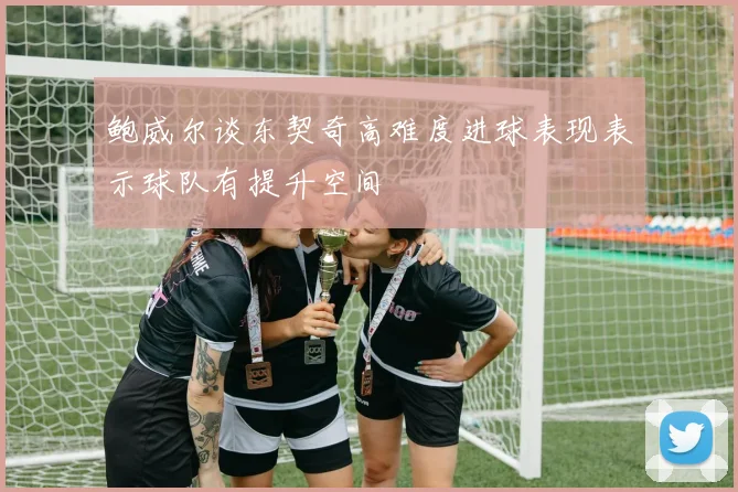 鲍威尔谈东契奇高难度进球表现表示球队有提升空间