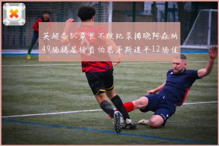 英超各队最长不败纪录揭晓阿森纳49场稳居榜首伯恩茅斯追平12场佳绩