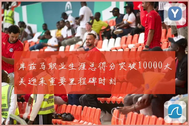 库兹马职业生涯总得分突破10000大关迎来重要里程碑时刻