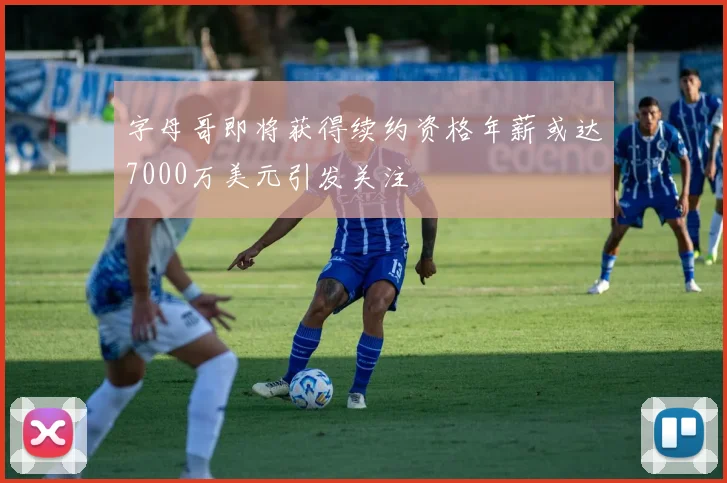字母哥即将获得续约资格年薪或达7000万美元引发关注